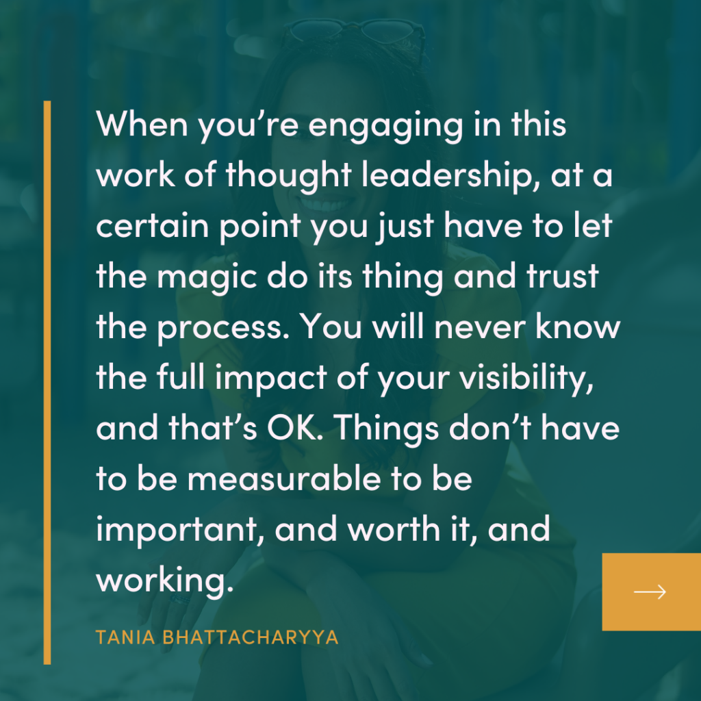 Quote from Tania Bhattacharyya of The Campfire Circle Episode 40: when you're engaging in this work of thought leadership visibility, at a certain point, you just have to let the magic do its thing and trust the process like you will never know the full impact of your visibility and that is okay, because things don't have to be measurable to be important and worth it and working. 