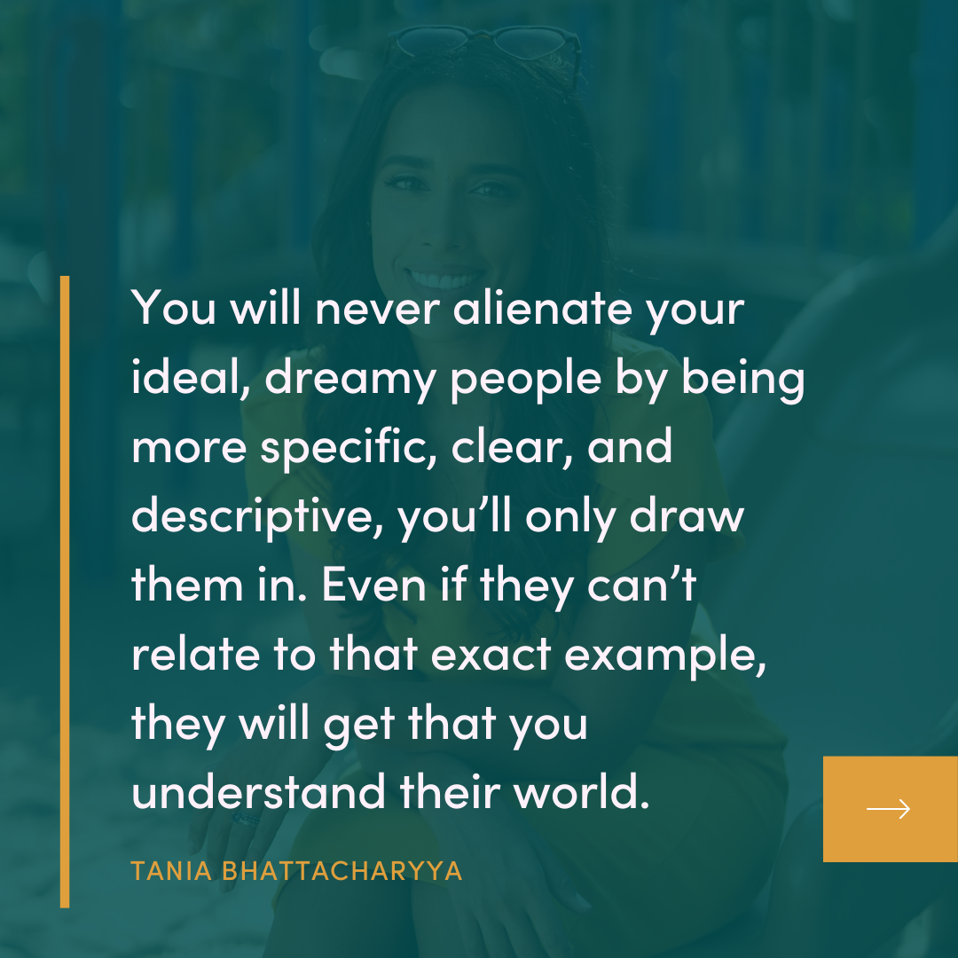 The Campfire Circle episode 53 quote: You will never alienate your ideal, dreamy people by being more specific, clear, and descriptive, you'll only draw them in. Even if they can't relate to that exact example, they will get that you understand their world. TANIA BHATTACHARYYA