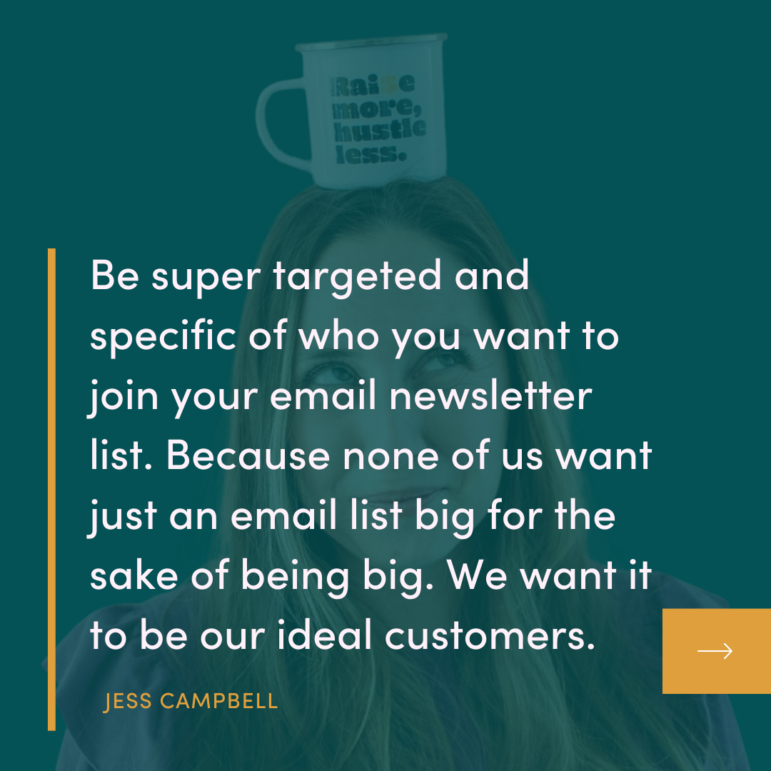 "Be super targeted and specific of who you want to join your email newsletter list. Because none of us want just an email list big for the sake of being big. We want it to be our ideal customers." Quote by JESS CAMPBELL for The Campfire Circle episode 53