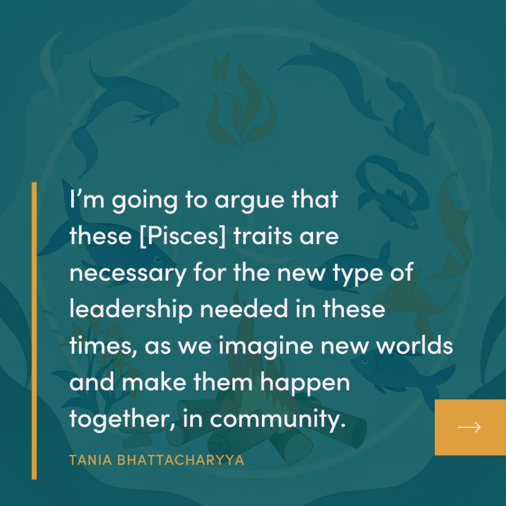 Quote from episode 56 of the Campfire Circle podcast "I'm going to argue that these [Pisces] traits are necessary for the new type of leadership needed in these times, as we imagine new worlds and make them happen together, in community."
TANIA BHATTACHARYYA