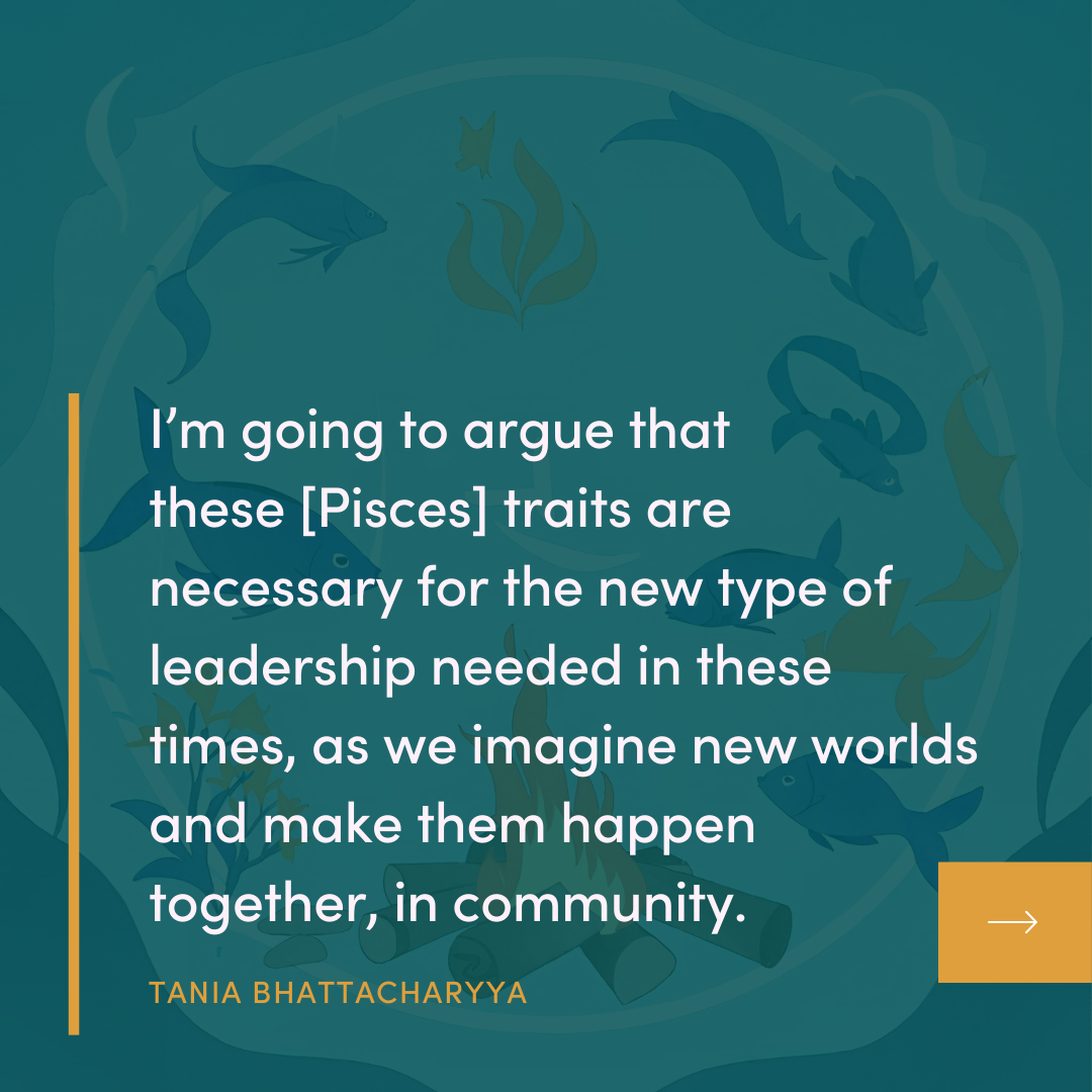 I'm going to argue that these [Pisces] traits are necessary for the new type of leadership needed in these times, as we imagine new worlds and make them happen together, in community. TANIA BHATTACHARYYA