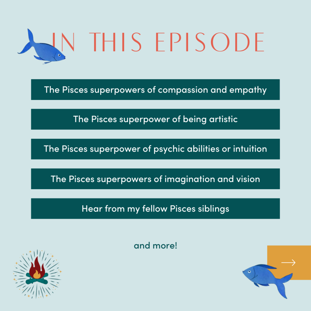 In this episode

-The Pisces superpowers of compassion and empathy
-The Pisces superpower of being artistic
-The Pisces superpower of psychic abilities or intuition
-The Pisces superpowers of imagination and vision
-Hear from my fellow Pisces siblings
