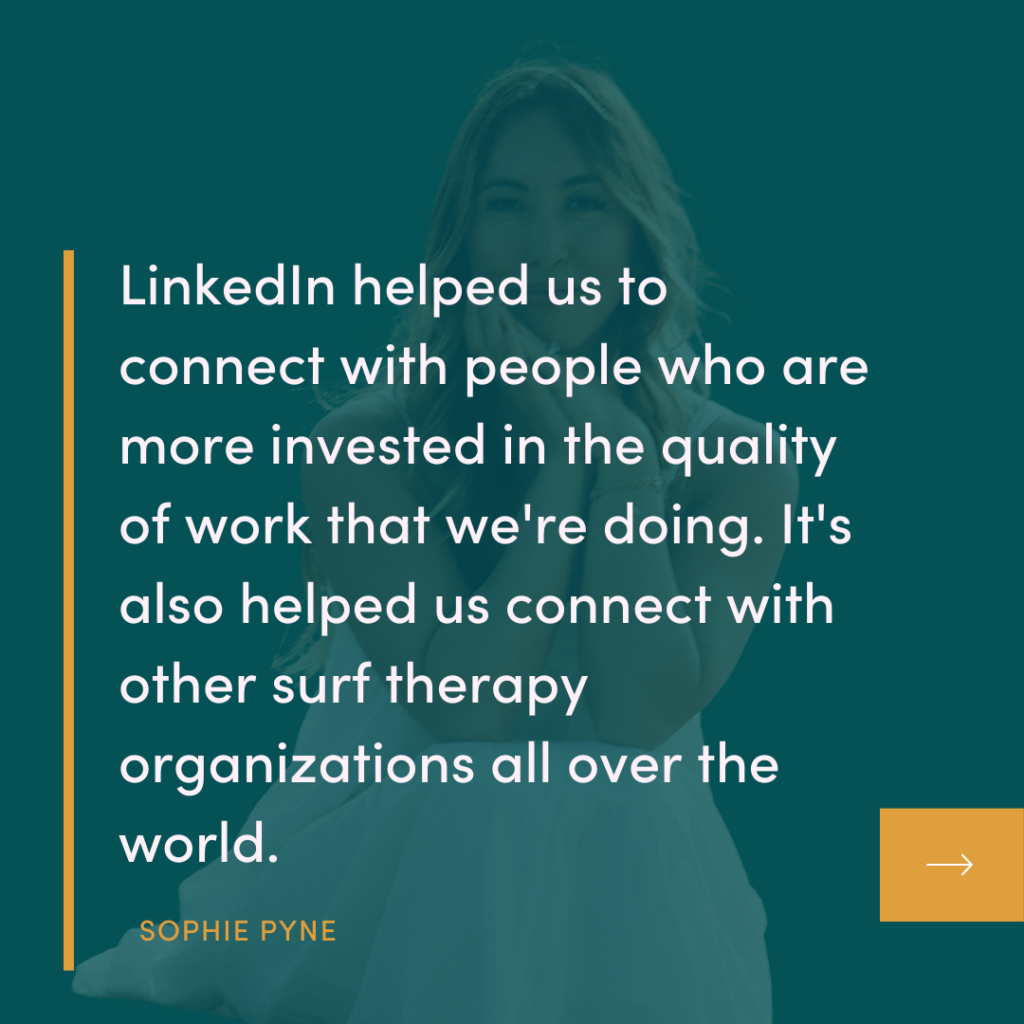 Linkedin helped us to connect with people who are more invested in the quality of work that we're doing. It's also helped us connect with other surf therapy organizations all over the world.
SOPHIE PYNE