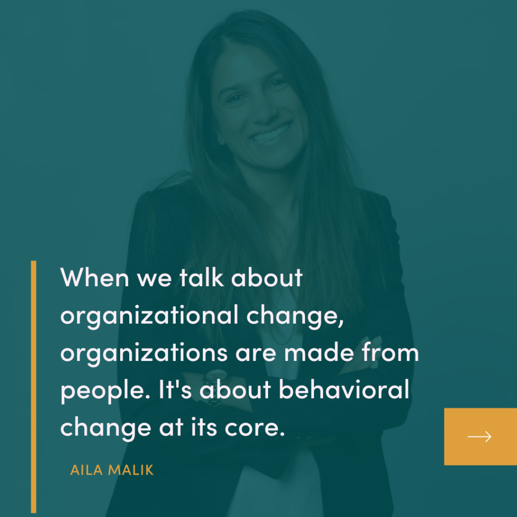 When we talk about organizational change, organizations are made from people. It's about behavioral change at its core.
AILA MALIK