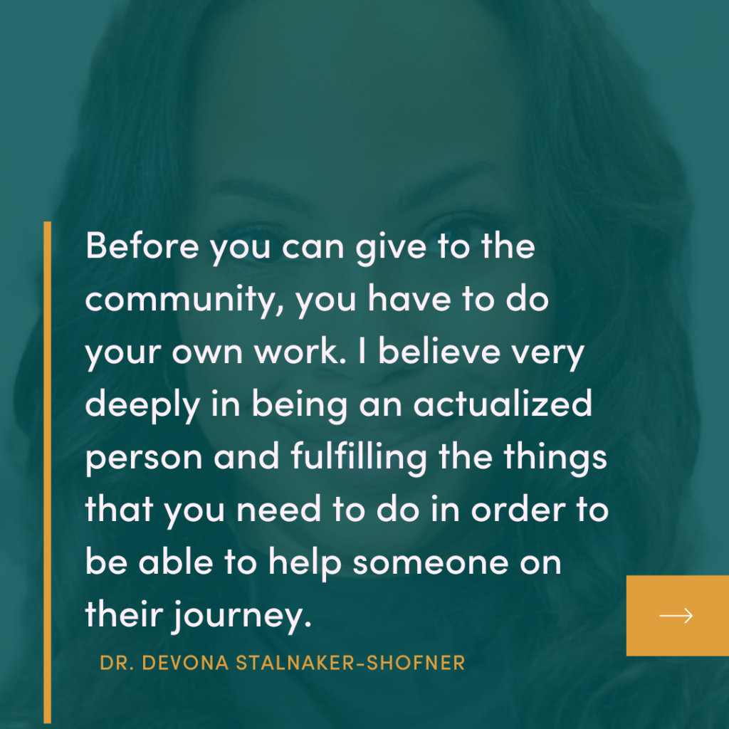 Before you can give to the community, you have to do your own work. I believe very deeply in being an actualized person and fulfilling the things that you need to do in order to be able to help someone on their journey.
DR. DEVONA STALNAKER-SHOFNER