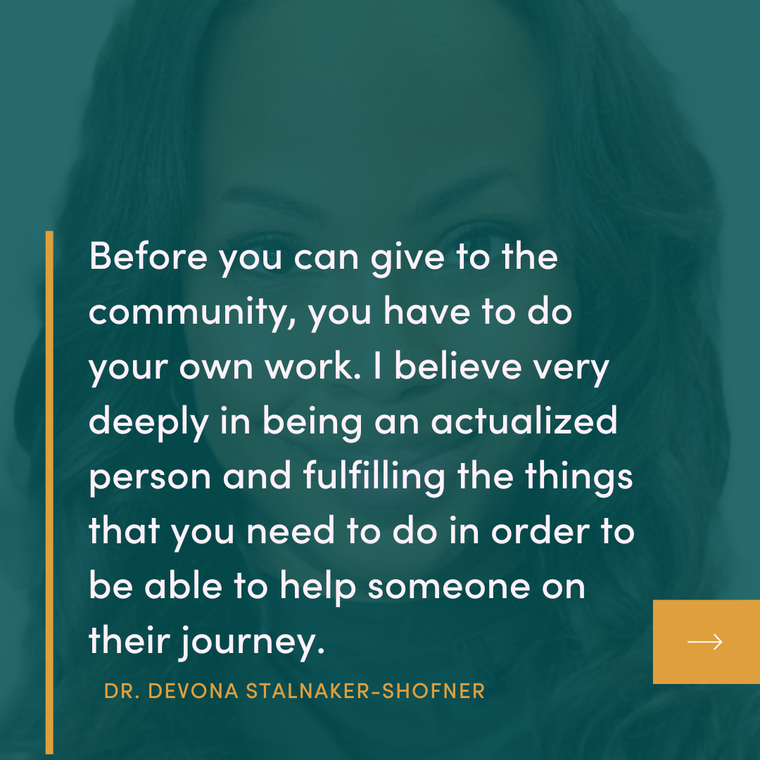 Before you can give to the community, you have to do your own work. I believe very deeply in being an actualized person and fulfilling the things that you need to do in order to be able to help someone on their journey. DR. DEVONA STALNAKER-SHOFNER