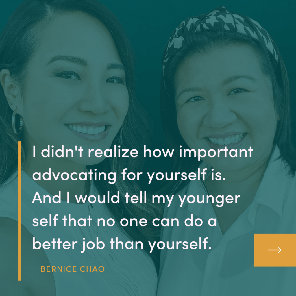 I didn't realize how important advocating for yourself is. And I would tell my younger self that no one can do a better job than yourself. BERNICE CHAO