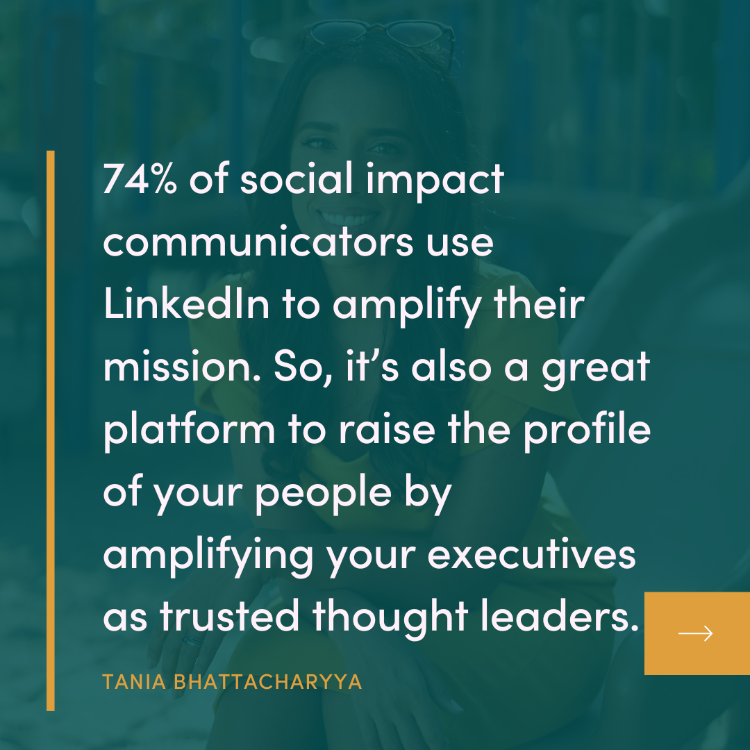 74% of social impact communicators use Linkedin to amplify their mission. So, it's also a great platform to raise the profile of your people by amplifying your executives as trusted thought leaders. TANIA BHATTACHARYYA