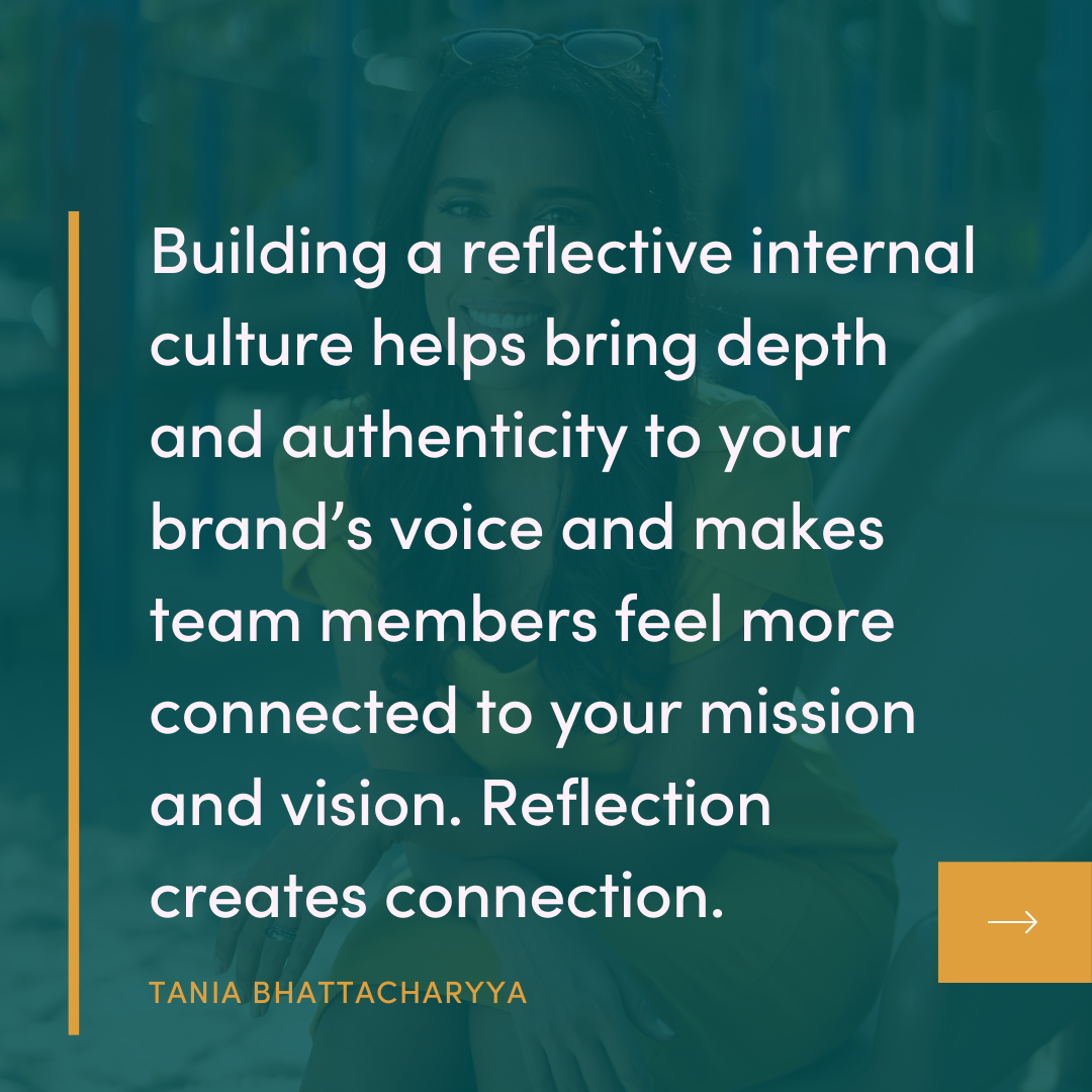 Building a reflective internal culture helps bring depth and authenticity to your brand's voice and makes team members feel more connected to your mission and vision. Reflection creates connection. TANIA BHATTACHARYYA